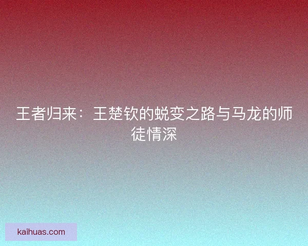 王者归来：王楚钦的蜕变之路与马龙的师徒情深