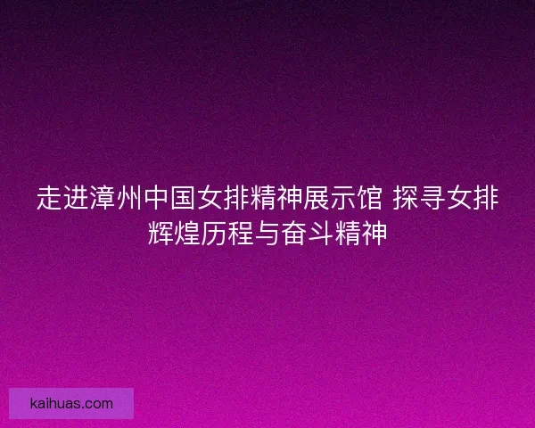 走进漳州中国女排精神展示馆 探寻女排辉煌历程与奋斗精神