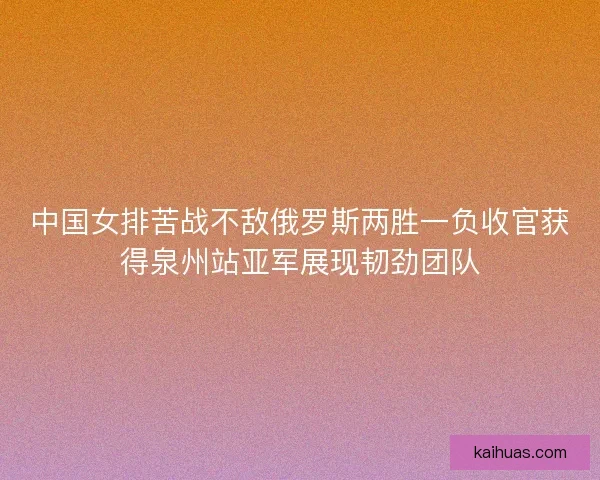 中国女排苦战不敌俄罗斯两胜一负收官获得泉州站亚军展现韧劲团队