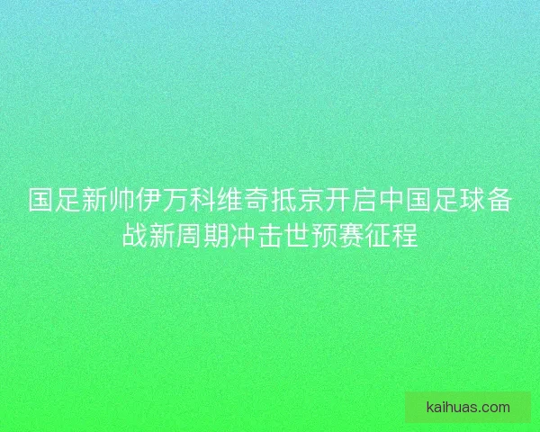 国足新帅伊万科维奇抵京开启中国足球备战新周期冲击世预赛征程