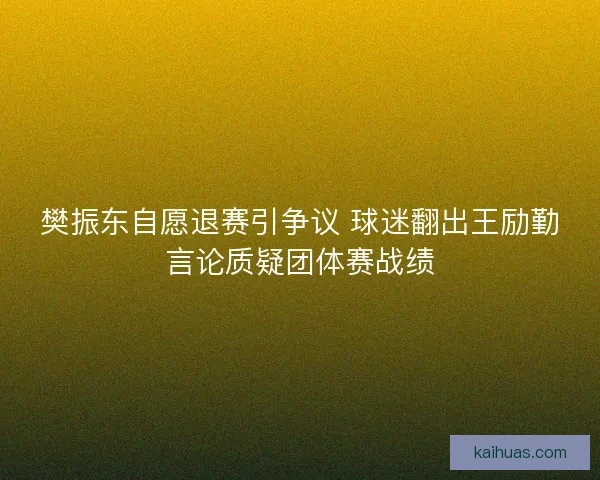 樊振东自愿退赛引争议 球迷翻出王励勤言论质疑团体赛战绩