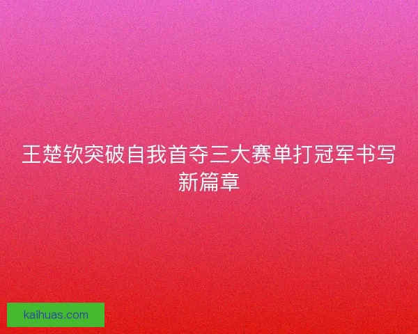 王楚钦突破自我首夺三大赛单打冠军书写新篇章