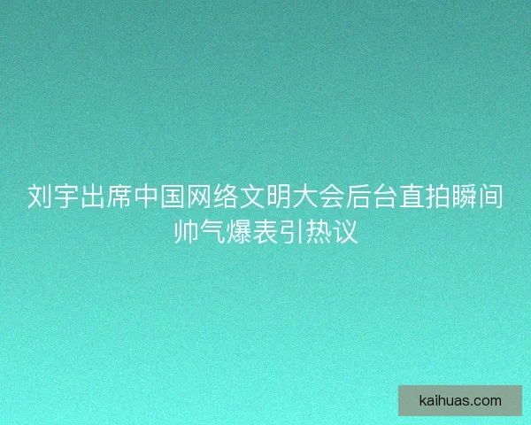 刘宇出席中国网络文明大会后台直拍瞬间帅气爆表引热议