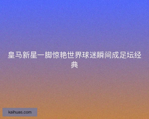皇马新星一脚惊艳世界球迷瞬间成足坛经典
