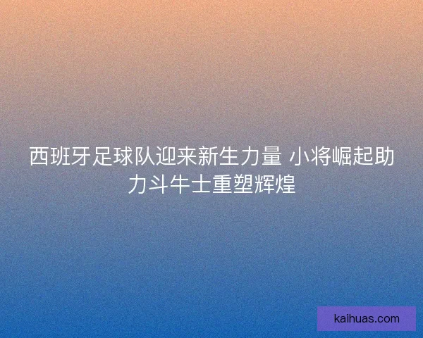 西班牙足球队迎来新生力量 小将崛起助力斗牛士重塑辉煌