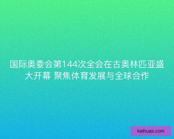 国际奥委会第144次全会在古奥林匹亚盛大开幕 聚焦体育发展与全球合作
