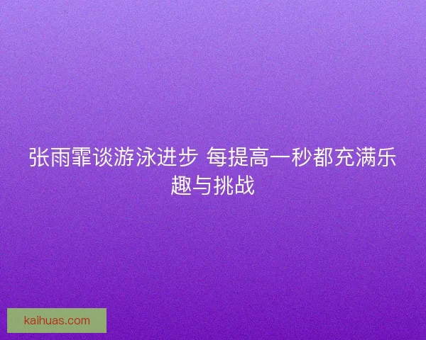 张雨霏谈游泳进步 每提高一秒都充满乐趣与挑战 张雨霏谈游泳进步 每提高一秒都充满乐趣与挑战