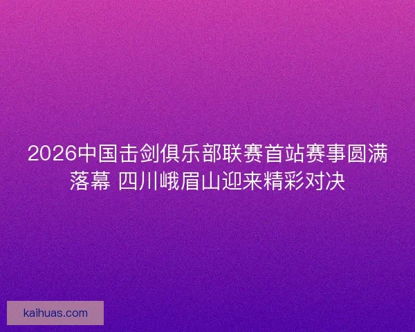 2026中国击剑俱乐部联赛首站赛事圆满落幕 四川峨眉山迎来精彩对决