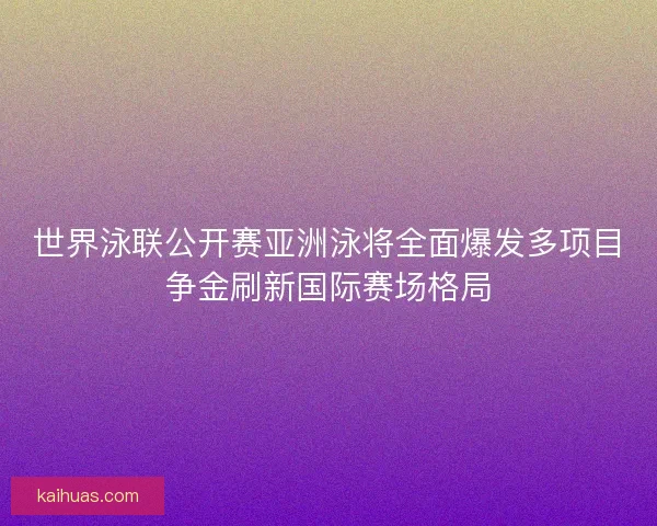 世界泳联公开赛亚洲泳将全面爆发多项目争金刷新国际赛场格局