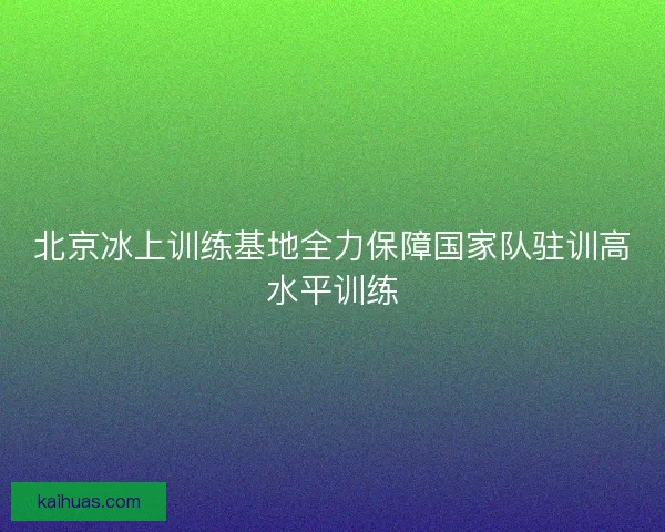 北京冰上训练基地全力保障国家队驻训高水平训练