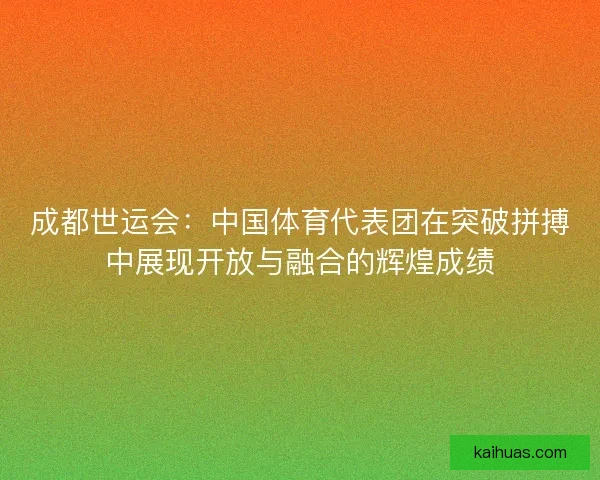 成都世运会：中国体育代表团在突破拼搏中展现开放与融合的辉煌成绩