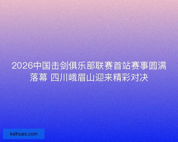 2026中国击剑俱乐部联赛首站赛事圆满落幕 四川峨眉山迎来精彩对决