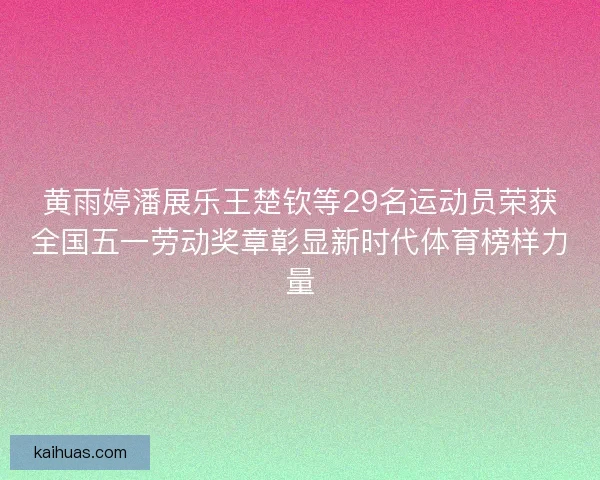 黄雨婷潘展乐王楚钦等29名运动员荣获全国五一劳动奖章彰显新时代体育榜样力量