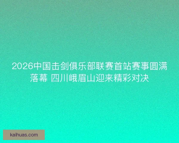 2026中国击剑俱乐部联赛首站赛事圆满落幕 四川峨眉山迎来精彩对决