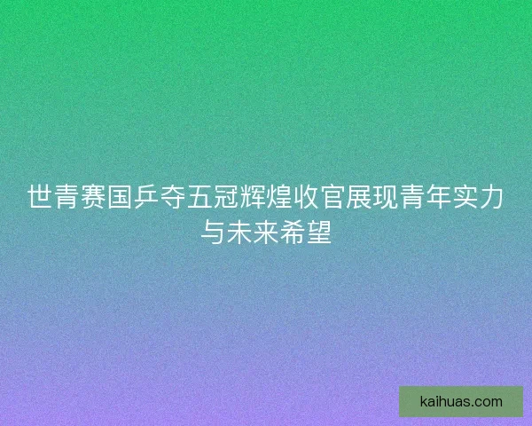 世青赛国乒夺五冠辉煌收官展现青年实力与未来希望
