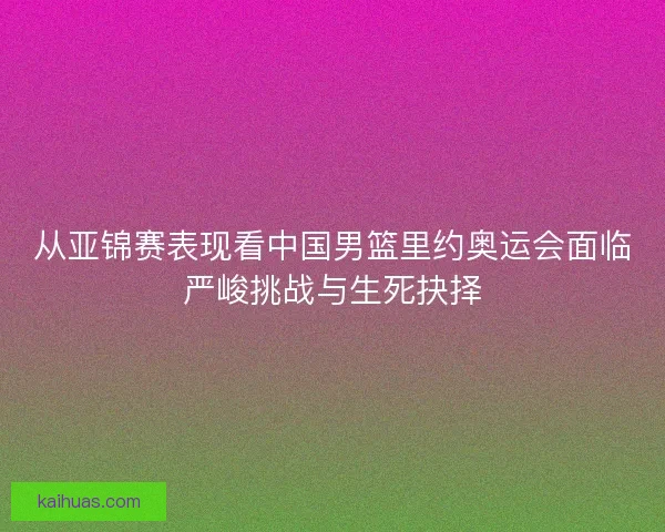从亚锦赛表现看中国男篮里约奥运会面临严峻挑战与生死抉择