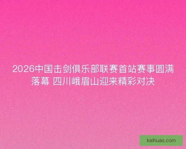 2026中国击剑俱乐部联赛首站赛事圆满落幕 四川峨眉山迎来精彩对决