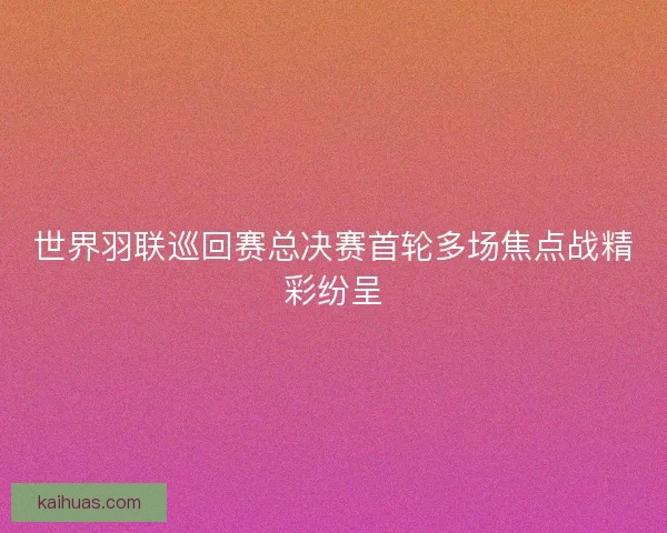 世界羽联巡回赛总决赛首轮多场焦点战精彩纷呈