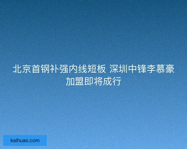 北京首钢补强内线短板 深圳中锋李慕豪加盟即将成行 北京首钢补强内线短板 深圳中锋李慕豪加盟即将成行