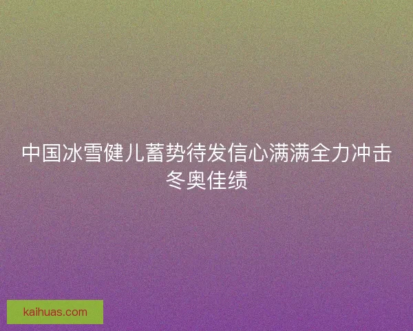 中国冰雪健儿蓄势待发信心满满全力冲击冬奥佳绩 中国冰雪健儿蓄势待发信心满满全力冲击冬奥佳绩
